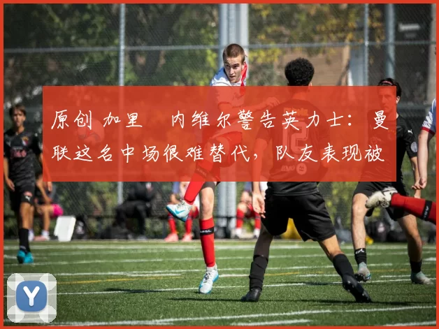 原创 加里・内维尔警告英力士：曼联这名中场很难替代，队友表现被赞 “离谱”