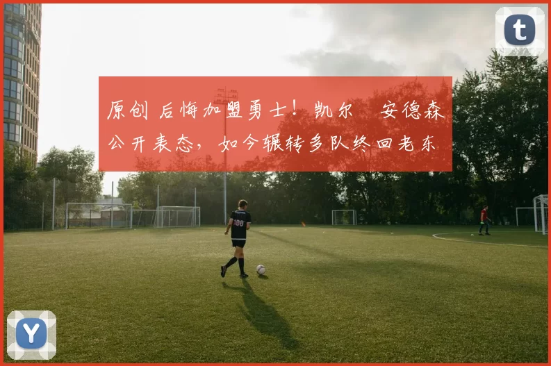 原创 后悔加盟勇士！凯尔・安德森公开表态，如今辗转多队终回老东家