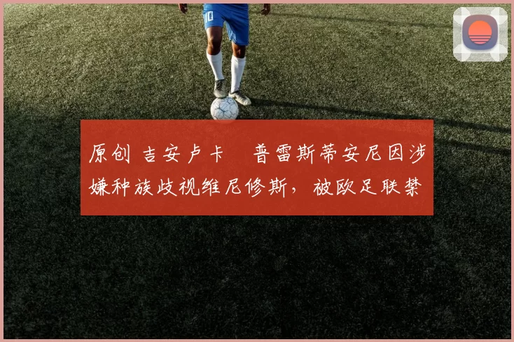 原创 吉安卢卡・普雷斯蒂安尼因涉嫌种族歧视维尼修斯，被欧足联禁赛