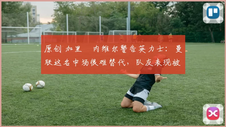 原创 加里・内维尔警告英力士:曼联这名中场很难替代,队友表现被赞 “离谱”