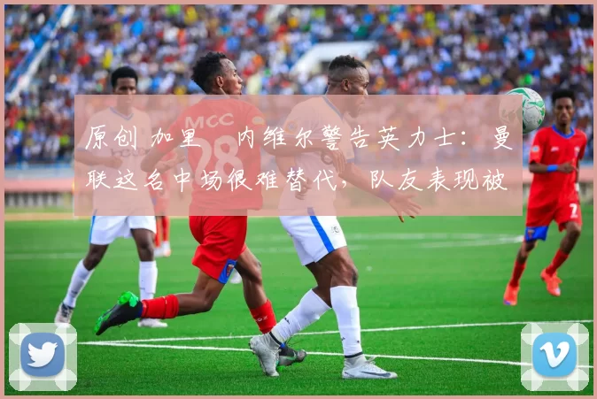 原创 加里・内维尔警告英力士:曼联这名中场很难替代,队友表现被赞 “离谱”