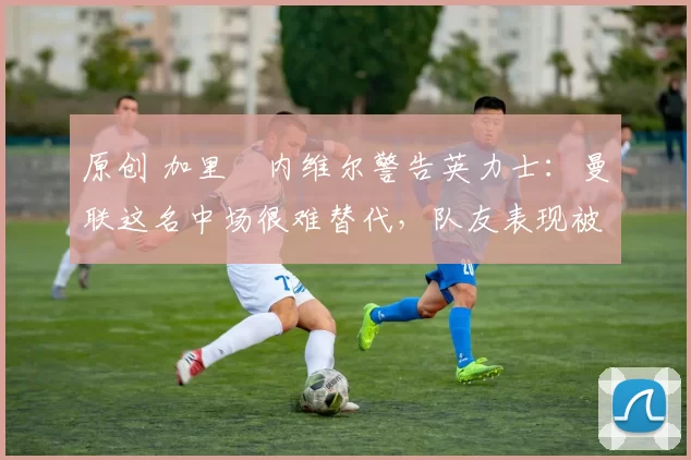 原创 加里・内维尔警告英力士：曼联这名中场很难替代，队友表现被赞 “离谱”