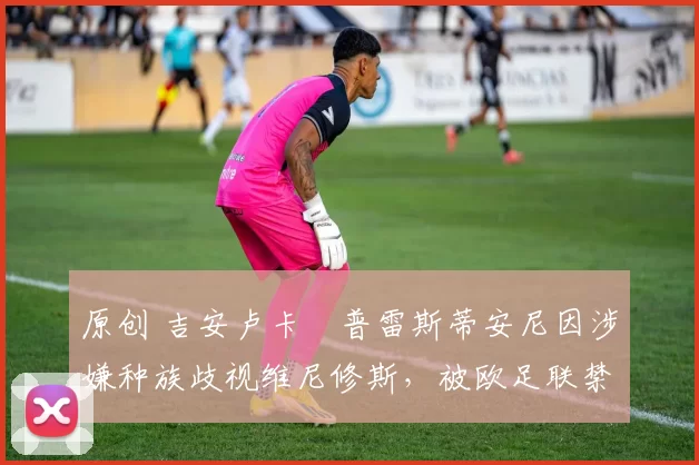 原创 吉安卢卡・普雷斯蒂安尼因涉嫌种族歧视维尼修斯，被欧足联禁赛