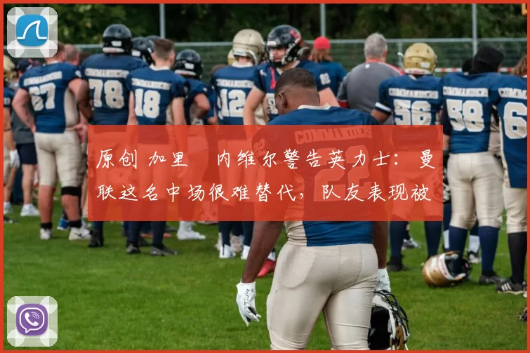 原创 加里・内维尔警告英力士：曼联这名中场很难替代，队友表现被赞 “离谱”