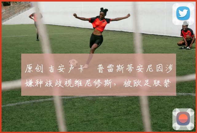 原创 吉安卢卡・普雷斯蒂安尼因涉嫌种族歧视维尼修斯，被欧足联禁赛