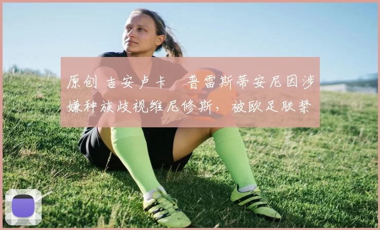 原创 吉安卢卡・普雷斯蒂安尼因涉嫌种族歧视维尼修斯,被欧足联禁赛