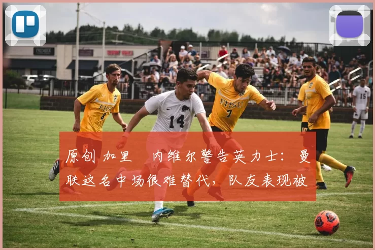 原创 加里・内维尔警告英力士：曼联这名中场很难替代，队友表现被赞 “离谱”