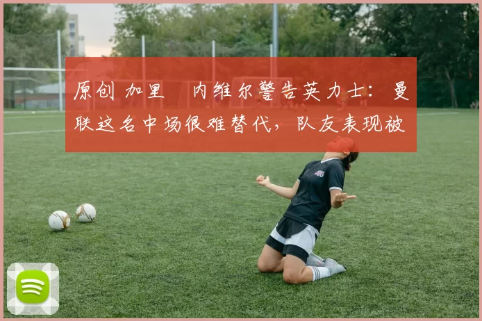 原创 加里・内维尔警告英力士:曼联这名中场很难替代,队友表现被赞 “离谱”