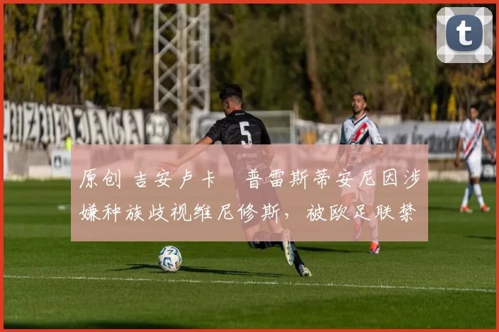 原创 吉安卢卡・普雷斯蒂安尼因涉嫌种族歧视维尼修斯，被欧足联禁赛