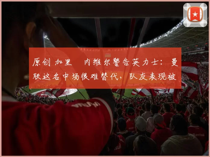 原创 加里・内维尔警告英力士：曼联这名中场很难替代，队友表现被赞 “离谱”