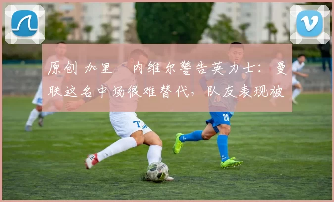 原创 加里・内维尔警告英力士：曼联这名中场很难替代，队友表现被赞 “离谱”