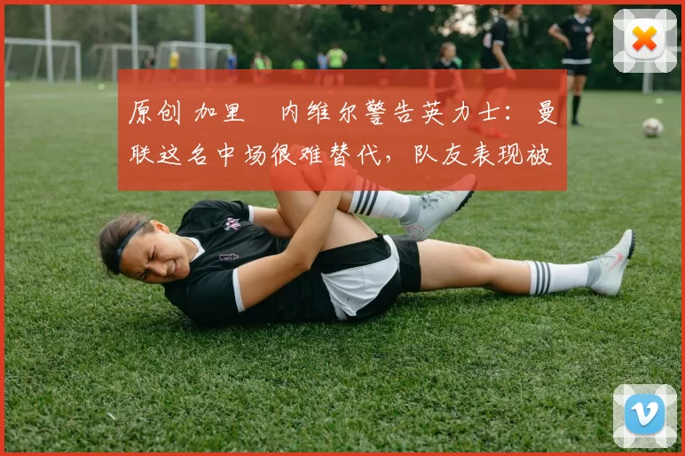 原创 加里・内维尔警告英力士:曼联这名中场很难替代,队友表现被赞 “离谱”