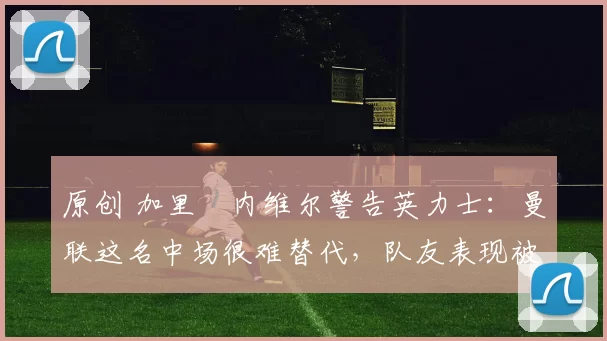 原创 加里・内维尔警告英力士：曼联这名中场很难替代，队友表现被赞 “离谱”