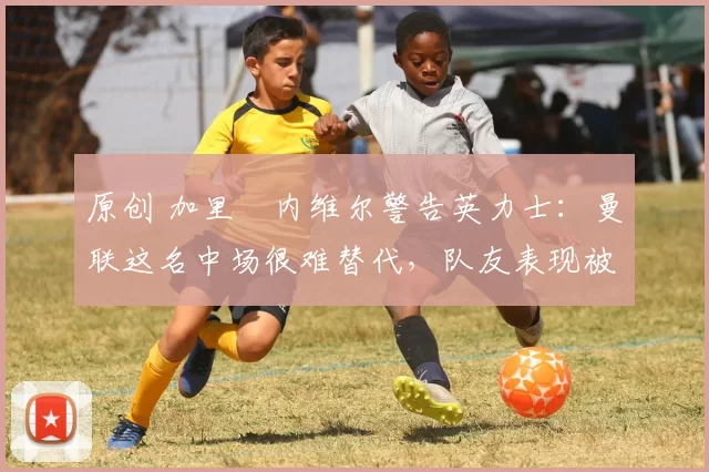 原创 加里・内维尔警告英力士：曼联这名中场很难替代，队友表现被赞 “离谱”