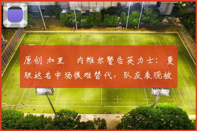 原创 加里・内维尔警告英力士：曼联这名中场很难替代，队友表现被赞 “离谱”