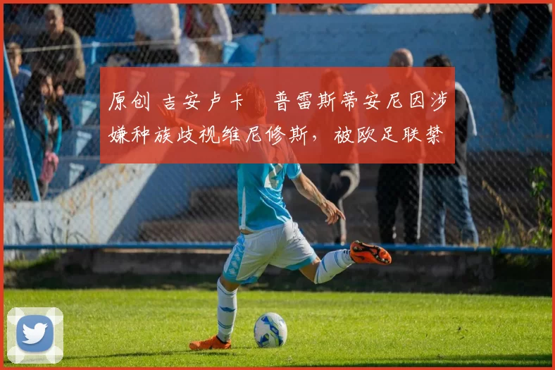 原创 吉安卢卡・普雷斯蒂安尼因涉嫌种族歧视维尼修斯,被欧足联禁赛