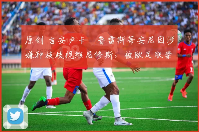 原创 吉安卢卡・普雷斯蒂安尼因涉嫌种族歧视维尼修斯，被欧足联禁赛