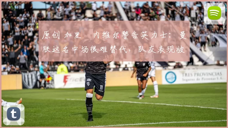 原创 加里・内维尔警告英力士:曼联这名中场很难替代,队友表现被赞 “离谱”