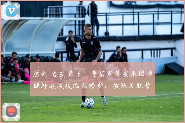 原创 吉安卢卡・普雷斯蒂安尼因涉嫌种族歧视维尼修斯，被欧足联禁赛