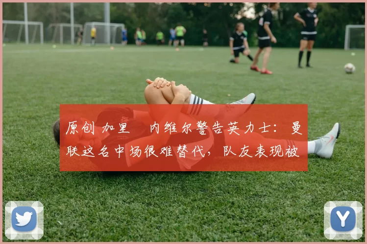 原创 加里・内维尔警告英力士:曼联这名中场很难替代,队友表现被赞 “离谱”