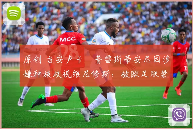 原创 吉安卢卡・普雷斯蒂安尼因涉嫌种族歧视维尼修斯，被欧足联禁赛