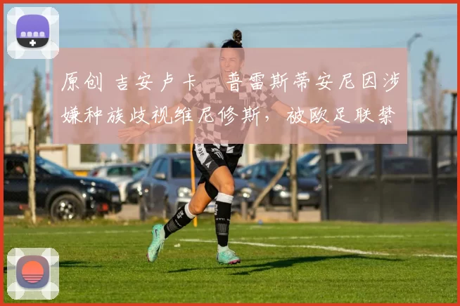 原创 吉安卢卡・普雷斯蒂安尼因涉嫌种族歧视维尼修斯，被欧足联禁赛