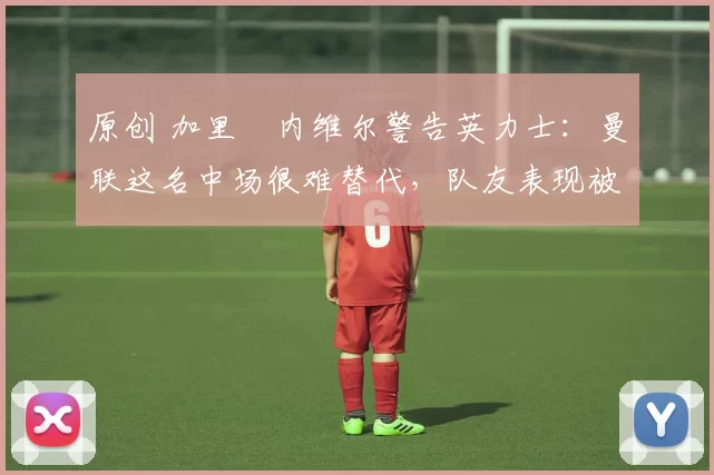 原创 加里・内维尔警告英力士：曼联这名中场很难替代，队友表现被赞 “离谱”