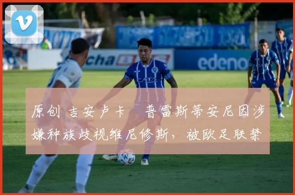 原创 吉安卢卡・普雷斯蒂安尼因涉嫌种族歧视维尼修斯,被欧足联禁赛