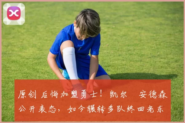 原创 后悔加盟勇士！凯尔・安德森公开表态，如今辗转多队终回老东家