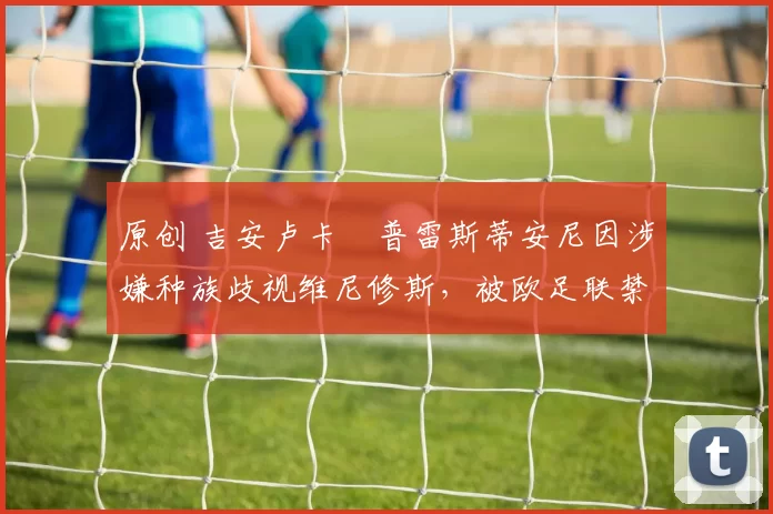 原创 吉安卢卡・普雷斯蒂安尼因涉嫌种族歧视维尼修斯,被欧足联禁赛