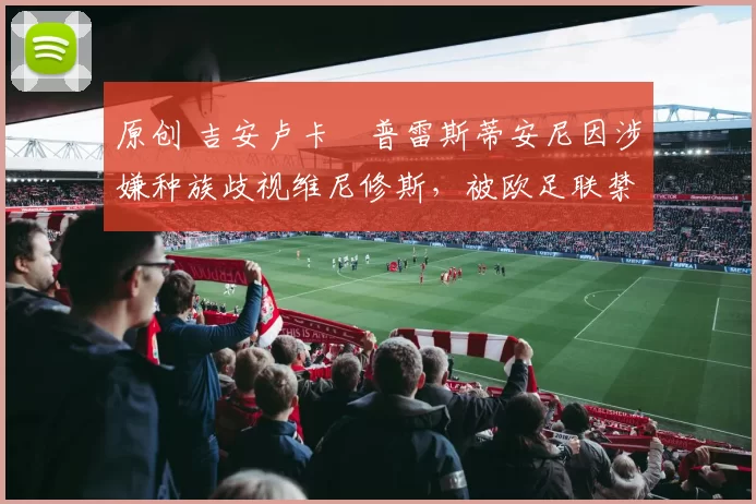 原创 吉安卢卡・普雷斯蒂安尼因涉嫌种族歧视维尼修斯,被欧足联禁赛