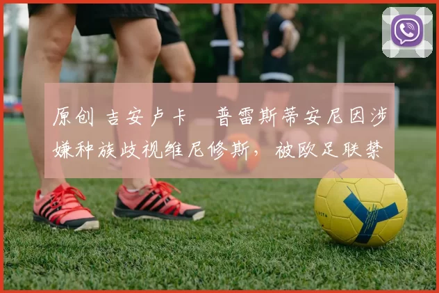 原创 吉安卢卡・普雷斯蒂安尼因涉嫌种族歧视维尼修斯，被欧足联禁赛