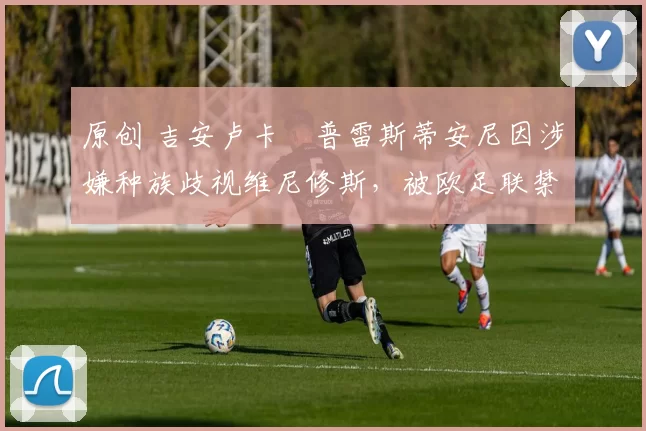 原创 吉安卢卡・普雷斯蒂安尼因涉嫌种族歧视维尼修斯，被欧足联禁赛