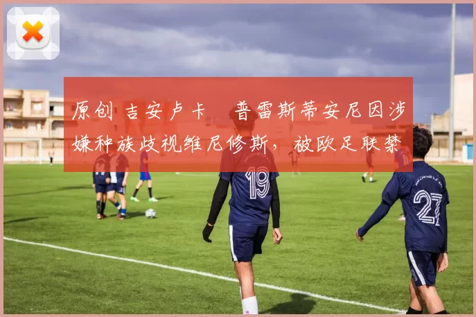 原创 吉安卢卡・普雷斯蒂安尼因涉嫌种族歧视维尼修斯，被欧足联禁赛