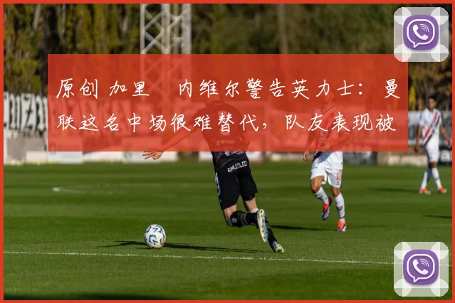 原创 加里・内维尔警告英力士:曼联这名中场很难替代,队友表现被赞 “离谱”
