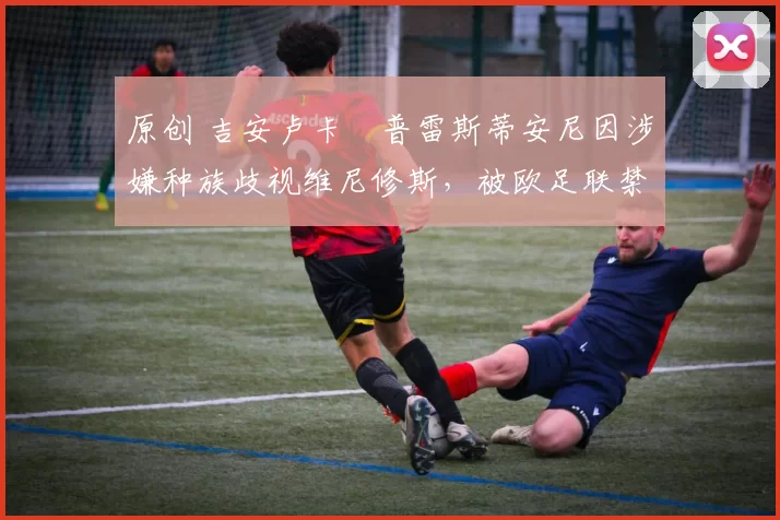 原创 吉安卢卡・普雷斯蒂安尼因涉嫌种族歧视维尼修斯，被欧足联禁赛