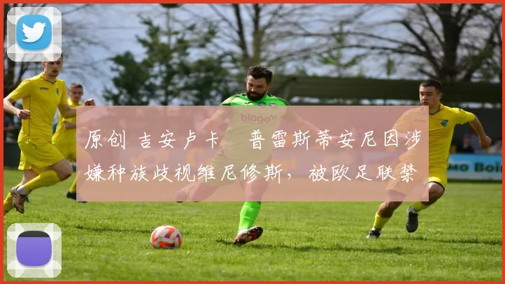 原创 吉安卢卡・普雷斯蒂安尼因涉嫌种族歧视维尼修斯，被欧足联禁赛