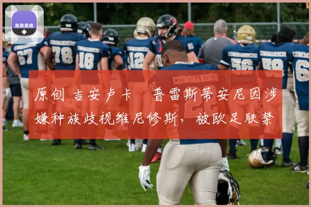 原创 吉安卢卡・普雷斯蒂安尼因涉嫌种族歧视维尼修斯,被欧足联禁赛