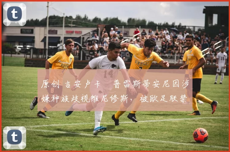 原创 吉安卢卡・普雷斯蒂安尼因涉嫌种族歧视维尼修斯，被欧足联禁赛