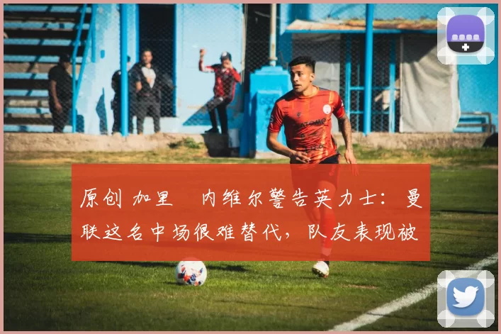 原创 加里・内维尔警告英力士：曼联这名中场很难替代，队友表现被赞 “离谱”