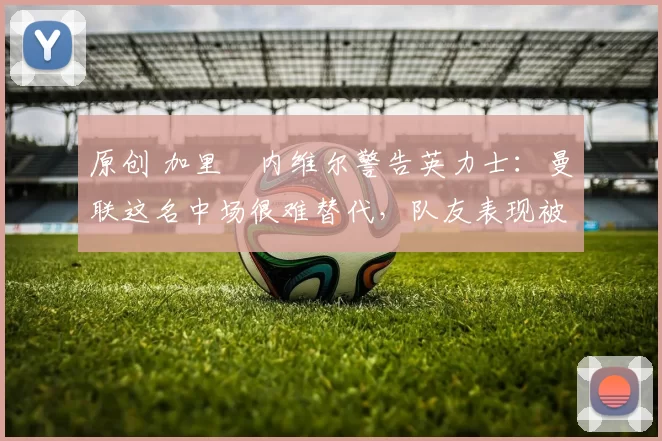 原创 加里・内维尔警告英力士：曼联这名中场很难替代，队友表现被赞 “离谱”