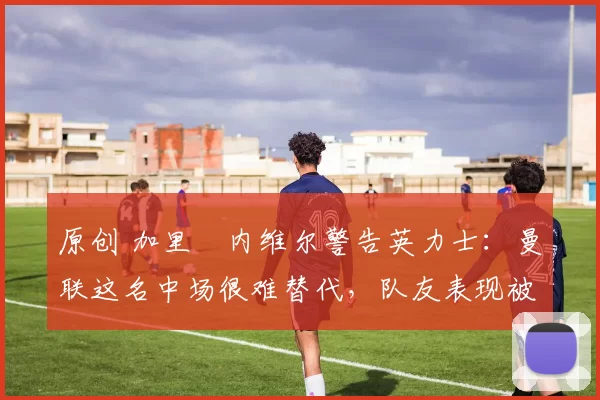 原创 加里・内维尔警告英力士:曼联这名中场很难替代,队友表现被赞 “离谱”