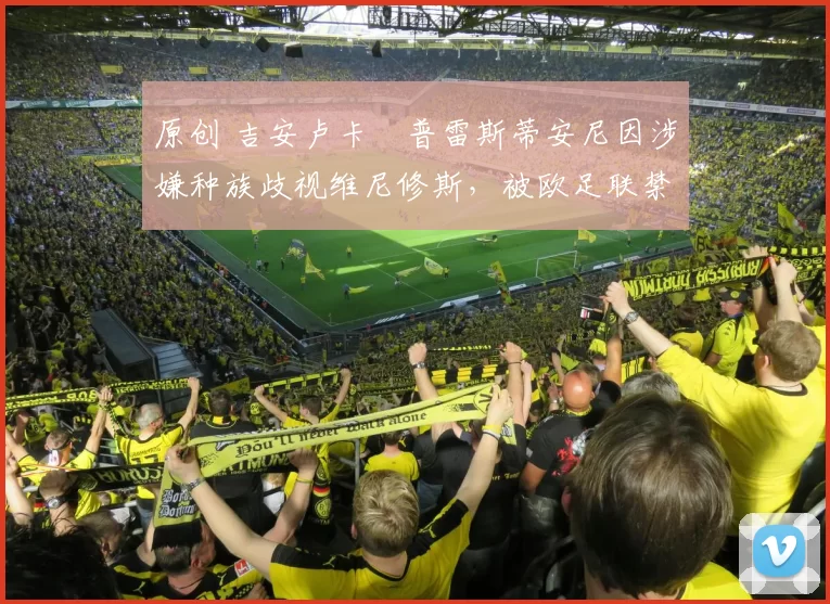 原创 吉安卢卡・普雷斯蒂安尼因涉嫌种族歧视维尼修斯，被欧足联禁赛