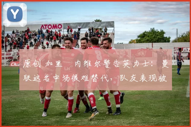 原创 加里・内维尔警告英力士：曼联这名中场很难替代，队友表现被赞 “离谱”