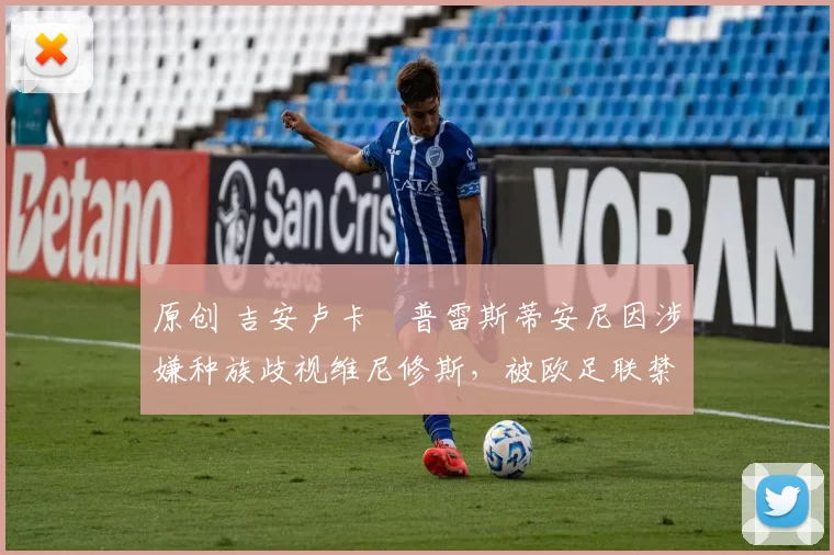 原创 吉安卢卡・普雷斯蒂安尼因涉嫌种族歧视维尼修斯，被欧足联禁赛