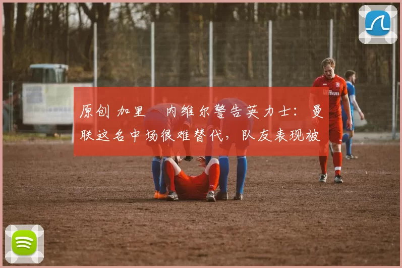 原创 加里・内维尔警告英力士:曼联这名中场很难替代,队友表现被赞 “离谱”