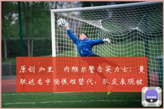 原创 加里・内维尔警告英力士：曼联这名中场很难替代，队友表现被赞 “离谱”