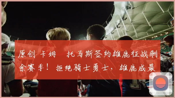 原创 卡姆・托马斯签约雄鹿征战剩余赛季！拒绝骑士勇士，雄鹿成最优选