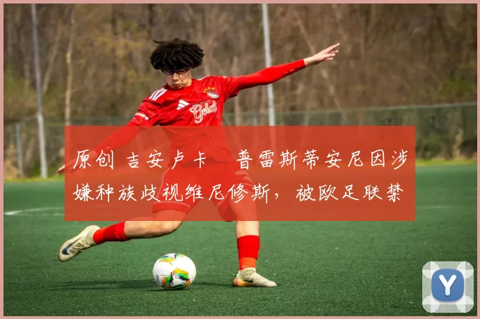 原创 吉安卢卡・普雷斯蒂安尼因涉嫌种族歧视维尼修斯，被欧足联禁赛