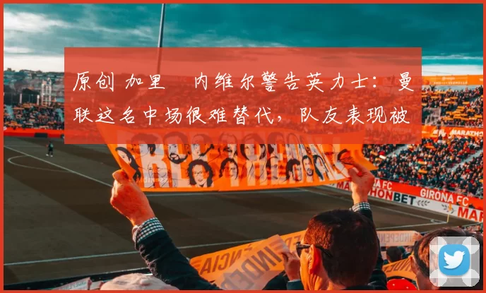 原创 加里・内维尔警告英力士：曼联这名中场很难替代，队友表现被赞 “离谱”